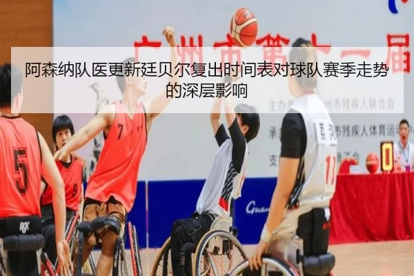 阿森纳队医更新廷贝尔复出时间表对球队赛季走势的深层影响