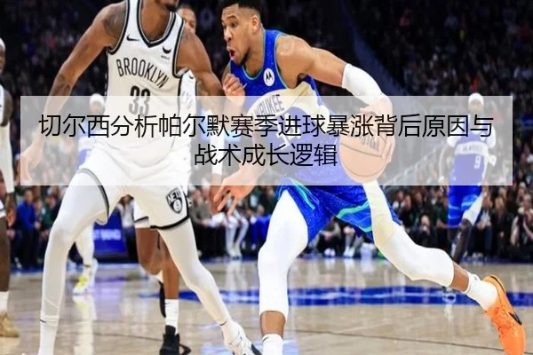 切尔西分析帕尔默赛季进球暴涨背后原因与战术成长逻辑