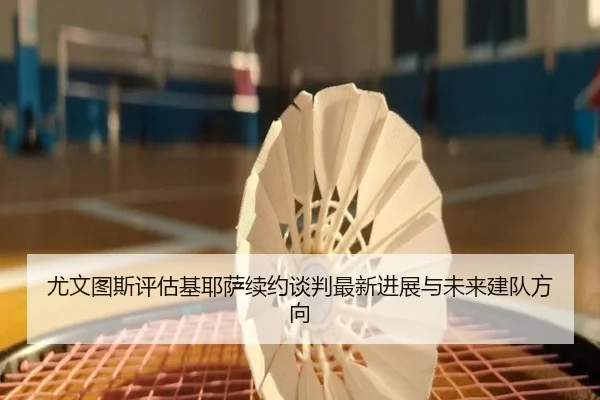 尤文图斯评估基耶萨续约谈判最新进展与未来建队方向