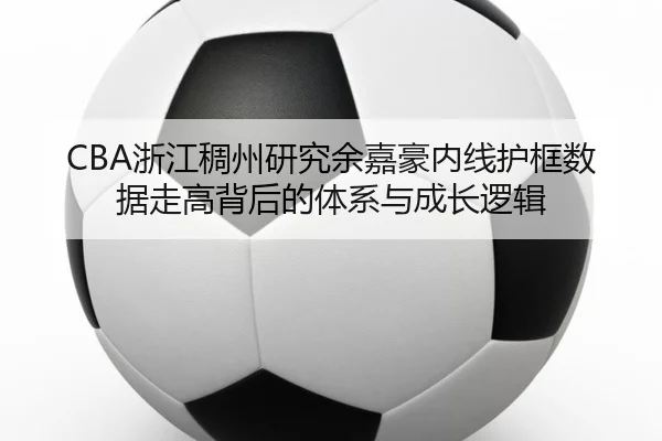 CBA浙江稠州研究余嘉豪内线护框数据走高背后的体系与成长逻辑