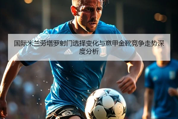 国际米兰劳塔罗射门选择变化与意甲金靴竞争走势深度分析