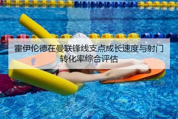 霍伊伦德在曼联锋线支点成长速度与射门转化率综合评估