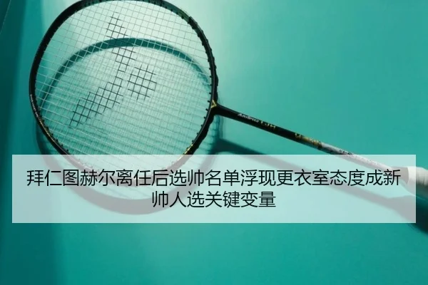 拜仁图赫尔离任后选帅名单浮现更衣室态度成新帅人选关键变量