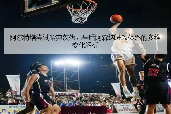 阿尔特塔尝试哈弗茨伪九号后阿森纳进攻体系的多维变化解析