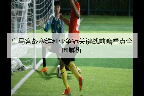 皇马客战塞维利亚争冠关键战前瞻看点全面解析