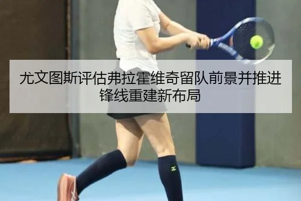 尤文图斯评估弗拉霍维奇留队前景并推进锋线重建新布局