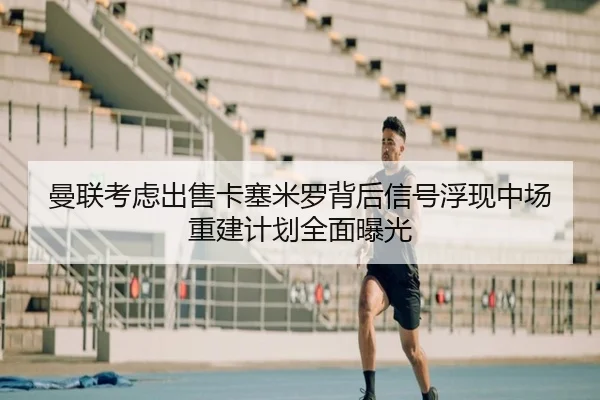 曼联考虑出售卡塞米罗背后信号浮现中场重建计划全面曝光