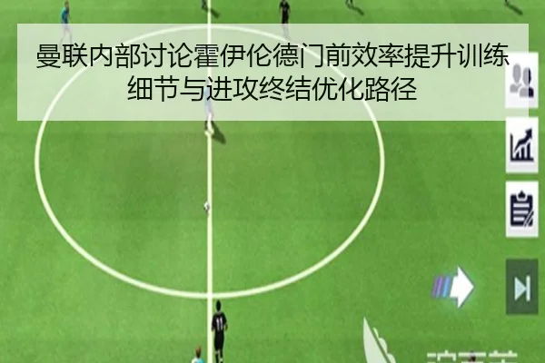 曼联内部讨论霍伊伦德门前效率提升训练细节与进攻终结优化路径