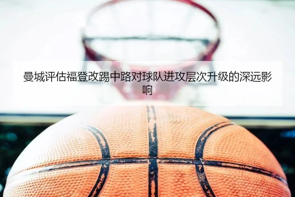 曼城评估福登改踢中路对球队进攻层次升级的深远影响