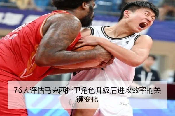 76人评估马克西控卫角色升级后进攻效率的关键变化