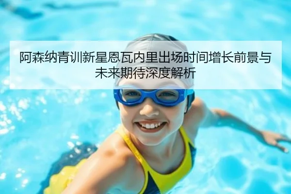 阿森纳青训新星恩瓦内里出场时间增长前景与未来期待深度解析