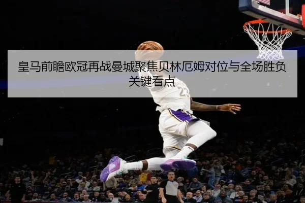 皇马前瞻欧冠再战曼城聚焦贝林厄姆对位与全场胜负关键看点