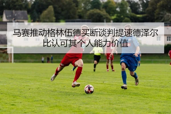 马赛推动格林伍德买断谈判提速德泽尔比认可其个人能力价值