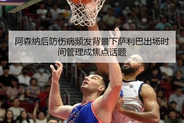 阿森纳后防伤病频发背景下萨利巴出场时间管理成焦点话题